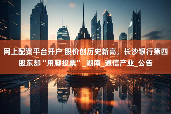 网上配资平台开户 股价创历史新高，长沙银行第四股东却“用脚投票”_湖南_通信产业_公告