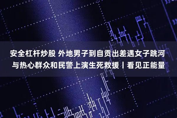 安全杠杆炒股 外地男子到自贡出差遇女子跳河 与热心群众和民警上演生死救援丨看见正能量