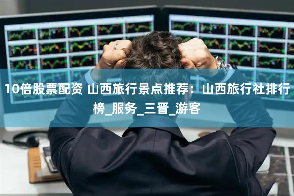 10倍股票配资 山西旅行景点推荐：山西旅行社排行榜_服务_三晋_游客
