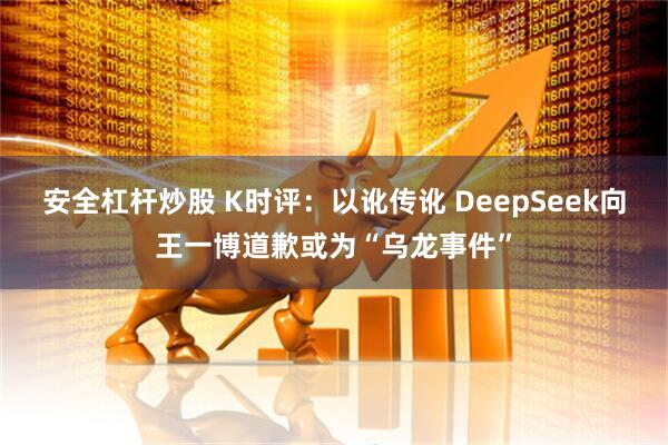 安全杠杆炒股 K时评：以讹传讹 DeepSeek向王一博道歉或为“乌龙事件”
