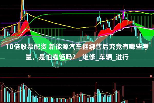 10倍股票配资 新能源汽车捆绑售后究竟有哪些考量，是怕露馅吗？_维修_车辆_进行