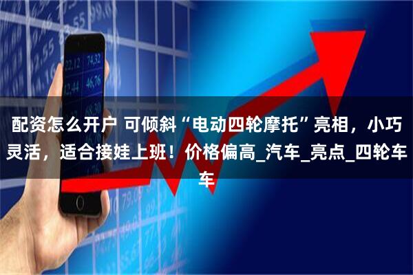 配资怎么开户 可倾斜“电动四轮摩托”亮相，小巧灵活，适合接娃上班！价格偏高_汽车_亮点_四轮车