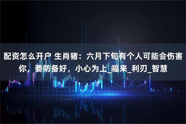 配资怎么开户 生肖猪：六月下旬有个人可能会伤害你，要防备好，小心为上_福来_利刃_智慧