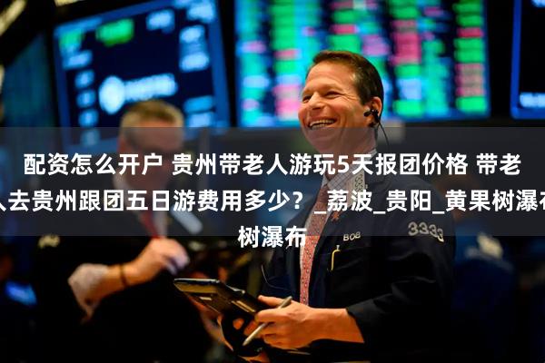 配资怎么开户 贵州带老人游玩5天报团价格 带老人去贵州跟团五日游费用多少？_荔波_贵阳_黄果树瀑布