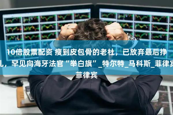 10倍股票配资 瘦到皮包骨的老杜，已放弃最后挣扎，罕见向海牙法官“举白旗”_特尔特_马科斯_菲律宾