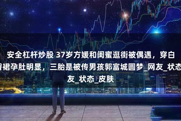 安全杠杆炒股 37岁方媛和闺蜜逛街被偶遇，穿白色包臀裙孕肚明显，三胎是被传男孩郭富城圆梦_网友_状态_皮肤