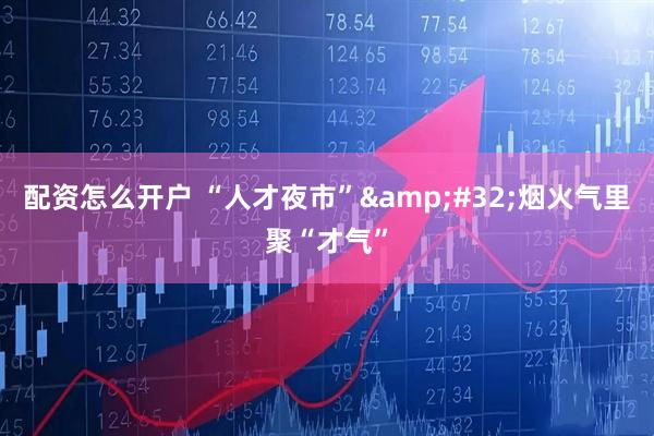 配资怎么开户 “人才夜市”&#32;烟火气里聚“才气”