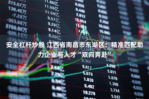 安全杠杆炒股 江西省南昌市东湖区：精准匹配助力企业与人才“双向奔赴”