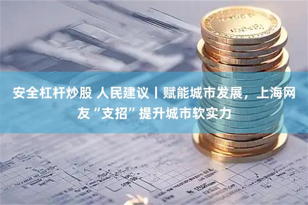 安全杠杆炒股 人民建议丨赋能城市发展，上海网友“支招”提升城市软实力
