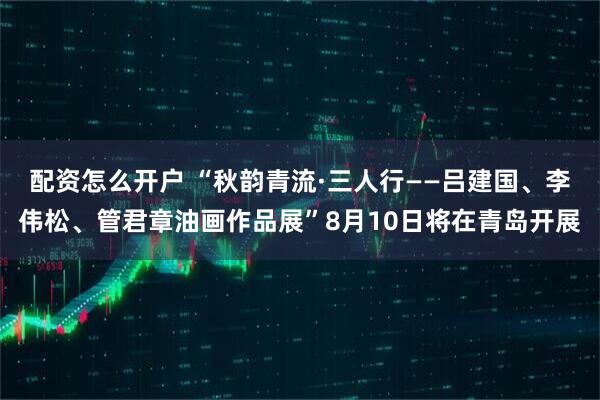 配资怎么开户 “秋韵青流·三人行——吕建国、李伟松、管君章油画作品展”8月10日将在青岛开展