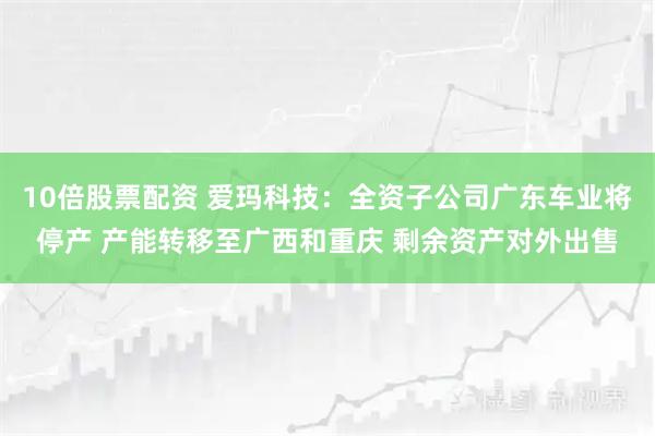 10倍股票配资 爱玛科技：全资子公司广东车业将停产 产能转移至广西和重庆 剩余资产对外出售