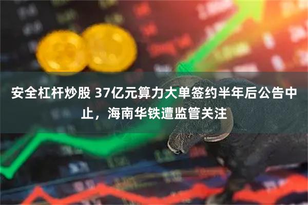 安全杠杆炒股 37亿元算力大单签约半年后公告中止，海南华铁遭监管关注
