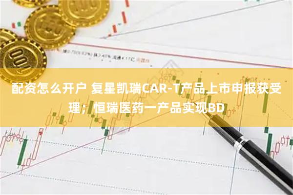 配资怎么开户 复星凯瑞CAR-T产品上市申报获受理；恒瑞医药一产品实现BD