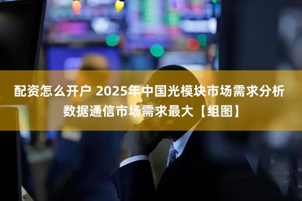 配资怎么开户 2025年中国光模块市场需求分析 数据通信市场需求最大【组图】