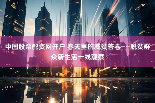 中国股票配资网开户 春天里的减贫答卷——脱贫群众新生活一线观察