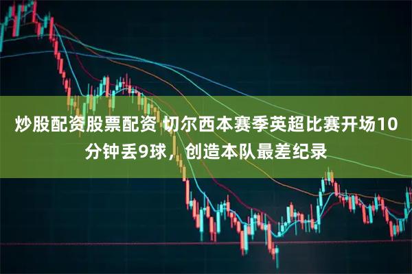 炒股配资股票配资 切尔西本赛季英超比赛开场10分钟丢9球，创造本队最差纪录