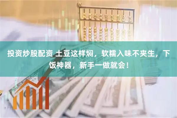 投资炒股配资 土豆这样焖，软糯入味不夹生，下饭神器，新手一做就会！
