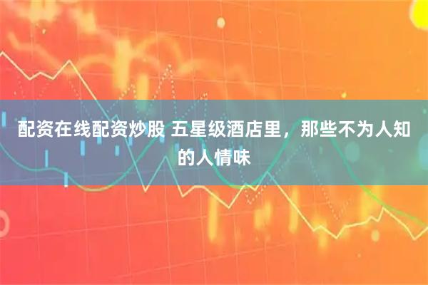 配资在线配资炒股 五星级酒店里，那些不为人知的人情味
