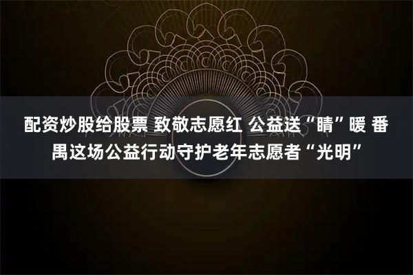 配资炒股给股票 致敬志愿红 公益送“睛”暖 番禺这场公益行动守护老年志愿者“光明”