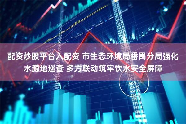 配资炒股平台入配资 市生态环境局番禺分局强化水源地巡查 多方联动筑牢饮水安全屏障