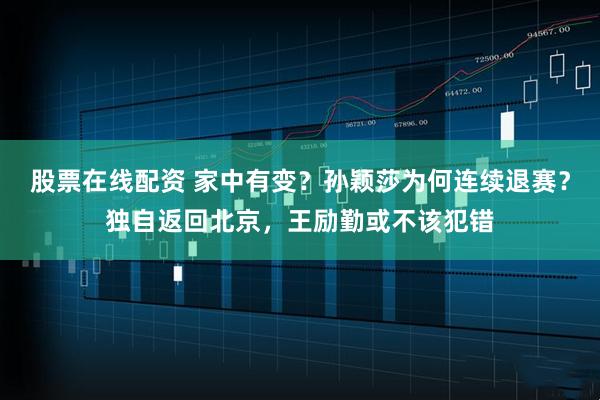 股票在线配资 家中有变？孙颖莎为何连续退赛？独自返回北京，王励勤或不该犯错