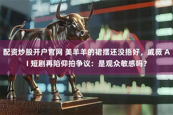 配资炒股开户官网 美羊羊的裙摆还没捂好，戚薇 AI 短剧再陷仰拍争议：是观众敏感吗？